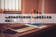 ug编程曲线可以回去吗（ug编程怎么走曲线加工）
