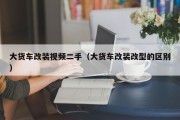 大货车改装视频二手（大货车改装改型的区别）