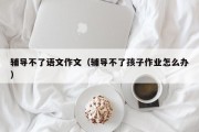 辅导不了语文作文（辅导不了孩子作业怎么办）