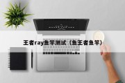 王者ray鱼竿测试（鱼王者鱼竿）
