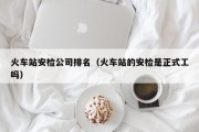 火车站安检公司排名（火车站的安检是正式工吗）