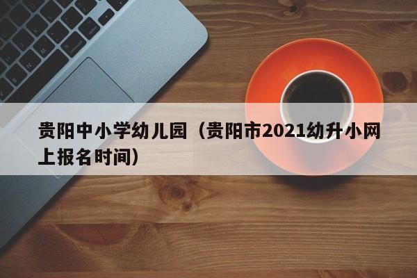 贵阳中小学幼儿园(贵阳市2021幼升小网上报名时间)